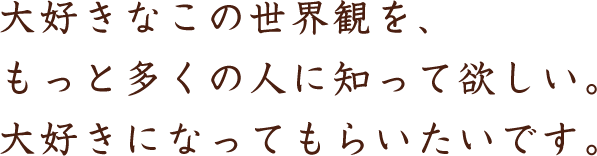 大好きなこの世界観を、もっと多くの人に知って欲しい。大好きになってもらいたいです。