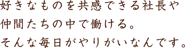 好きなものを共感できる社長や仲間たちの中で働ける。そんな毎日がやりがいなんです。