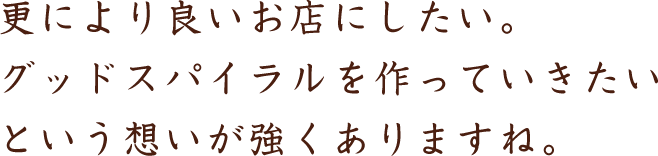 更により良いお店にしたい。グッドスパイラルを作っていきたいという想いが強くありますね。